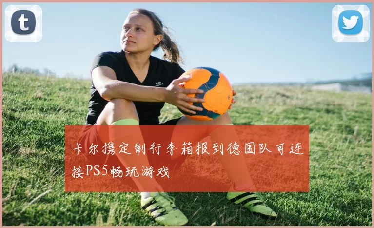 卡尔携定制行李箱报到德国队可连接PS5畅玩游戏