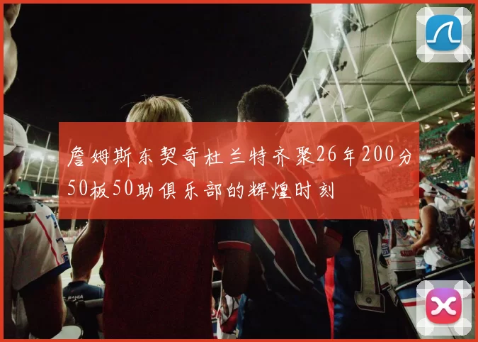詹姆斯东契奇杜兰特齐聚26年200分50板50助俱乐部的辉煌时刻
