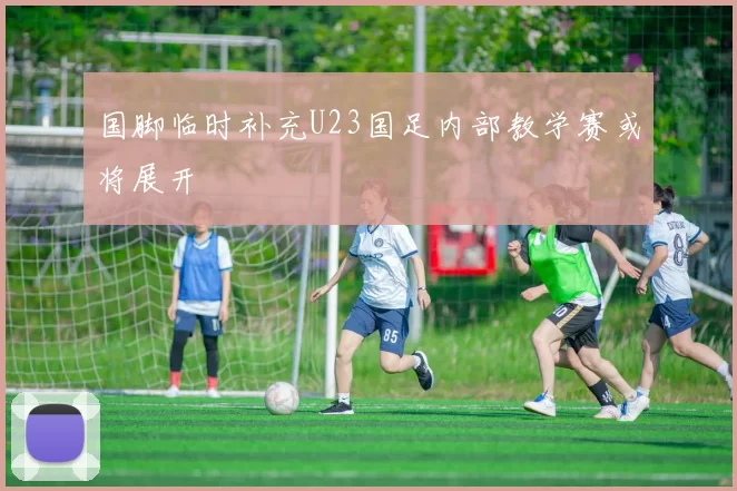 国脚临时补充U23国足内部教学赛或将展开