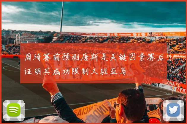 周琦赛前预测唐斯是关键因素赛后证明其成功限制文班亚马