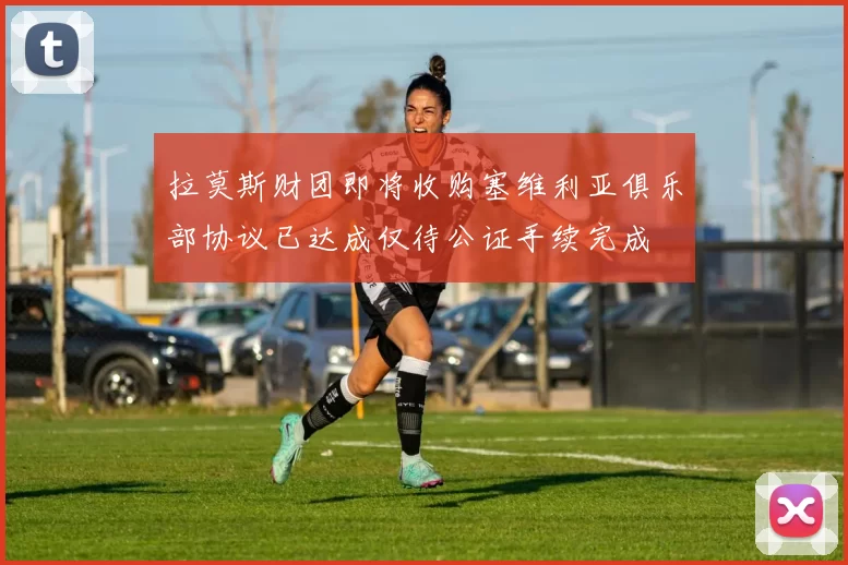 拉莫斯财团即将收购塞维利亚俱乐部协议已达成仅待公证手续完成