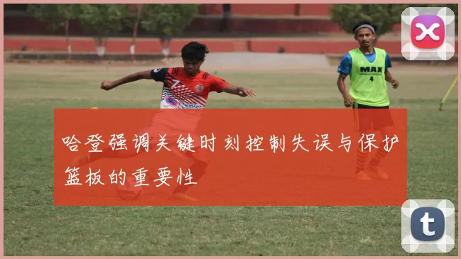 哈登强调关键时刻控制失误与保护篮板的重要性