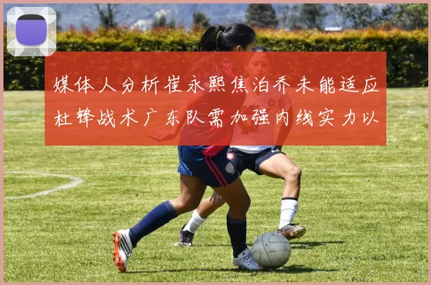 媒体人分析崔永熙焦泊乔未能适应杜锋战术广东队需加强内线实力以提升竞争力