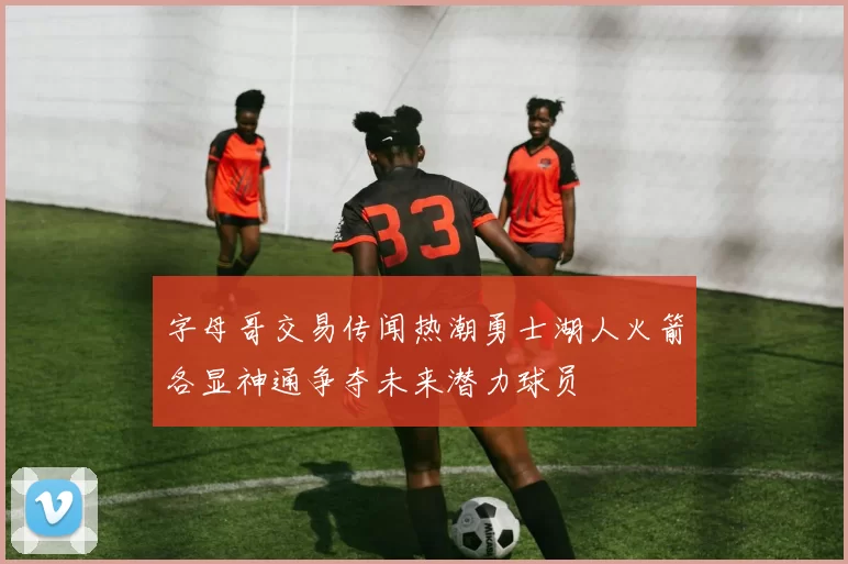 字母哥交易传闻热潮勇士湖人火箭各显神通争夺未来潜力球员
