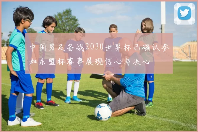 中国男足备战2030世界杯已确认参加东盟杯赛事展现信心与决心