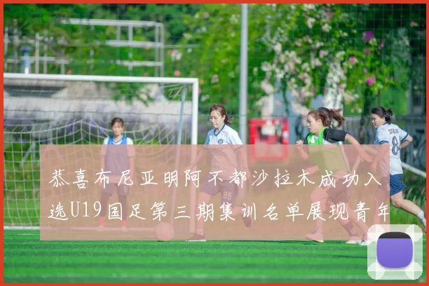 恭喜布尼亚明阿不都沙拉木成功入选U19国足第三期集训名单展现青年才俊风采