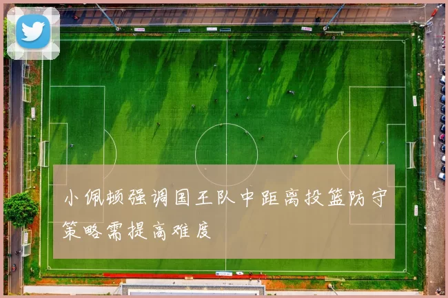 小佩顿强调国王队中距离投篮防守策略需提高难度