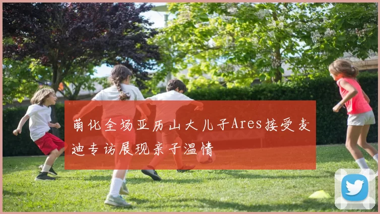 萌化全场亚历山大儿子Ares接受麦迪专访展现亲子温情